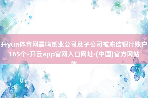 开yun体育网晨鸣纸业公司及子公司被冻结银行账户165个-开云app官网入口网址·(中国)官方网站