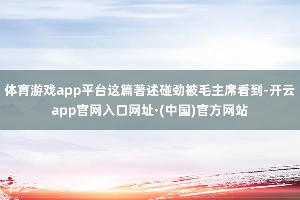 体育游戏app平台这篇著述碰劲被毛主席看到-开云app官网入口网址·(中国)官方网站