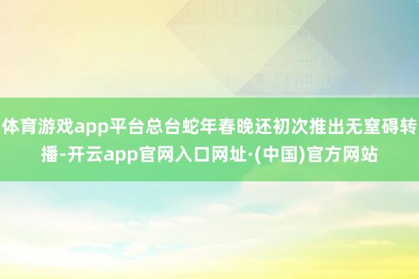 体育游戏app平台总台蛇年春晚还初次推出无窒碍转播-开云app官网入口网址·(中国)官方网站