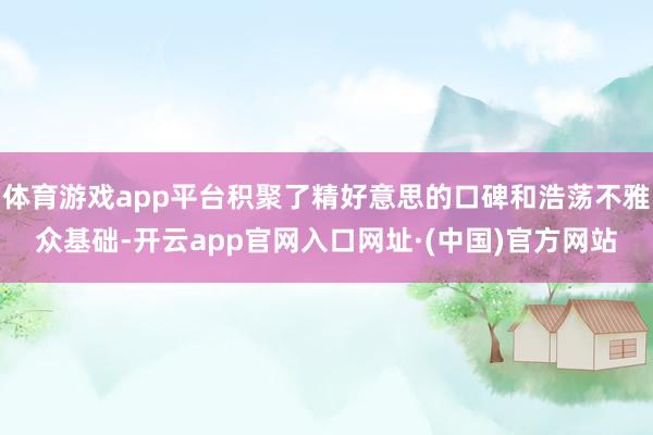 体育游戏app平台积聚了精好意思的口碑和浩荡不雅众基础-开云app官网入口网址·(中国)官方网站