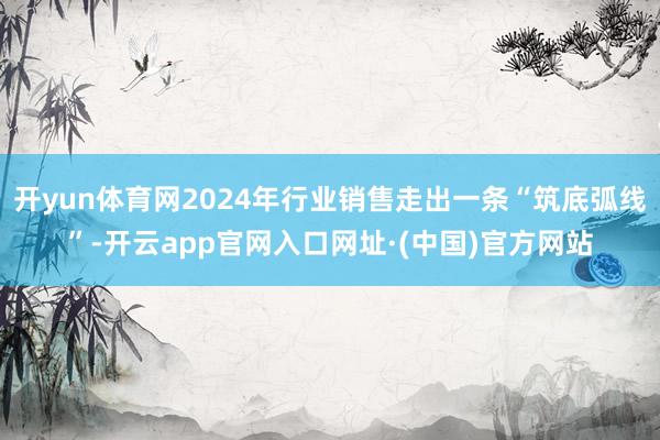 开yun体育网2024年行业销售走出一条“筑底弧线”-开云app官网入口网址·(中国)官方网站