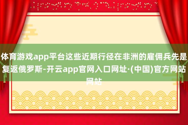 体育游戏app平台这些近期行径在非洲的雇佣兵先是复返俄罗斯-开云app官网入口网址·(中国)官方网站