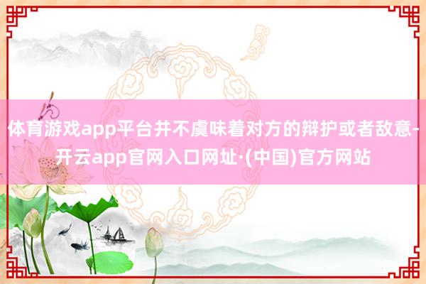 体育游戏app平台并不虞味着对方的辩护或者敌意-开云app官网入口网址·(中国)官方网站