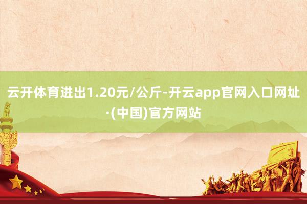 云开体育进出1.20元/公斤-开云app官网入口网址·(中国)官方网站