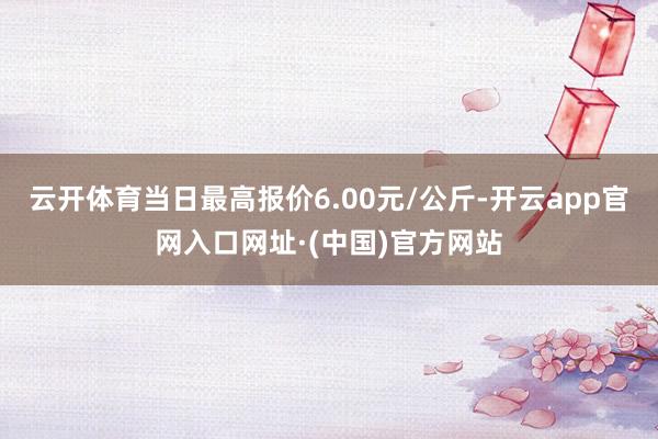 云开体育当日最高报价6.00元/公斤-开云app官网入口网址·(中国)官方网站