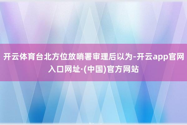 开云体育台北方位放哨署审理后以为-开云app官网入口网址·(中国)官方网站