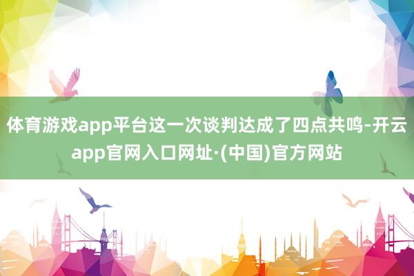 体育游戏app平台这一次谈判达成了四点共鸣-开云app官网入口网址·(中国)官方网站