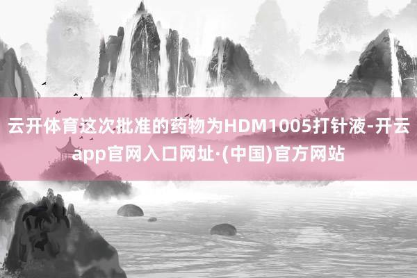 云开体育这次批准的药物为HDM1005打针液-开云app官网入口网址·(中国)官方网站