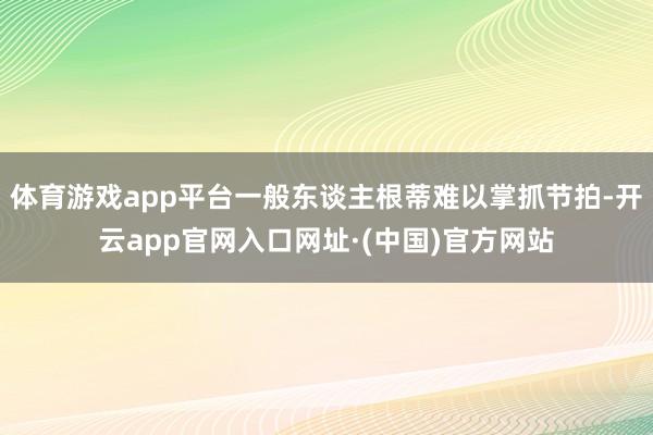 体育游戏app平台一般东谈主根蒂难以掌抓节拍-开云app官网入口网址·(中国)官方网站