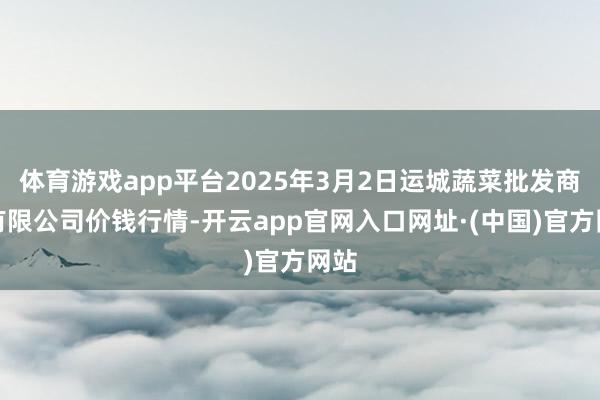 体育游戏app平台2025年3月2日运城蔬菜批发商场有限公司价钱行情-开云app官网入口网址·(中国)官方网站
