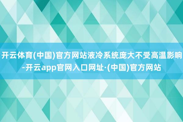 开云体育(中国)官方网站液冷系统庞大不受高温影响-开云app官网入口网址·(中国)官方网站