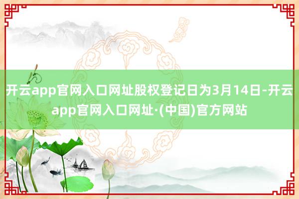 开云app官网入口网址股权登记日为3月14日-开云app官网入口网址·(中国)官方网站