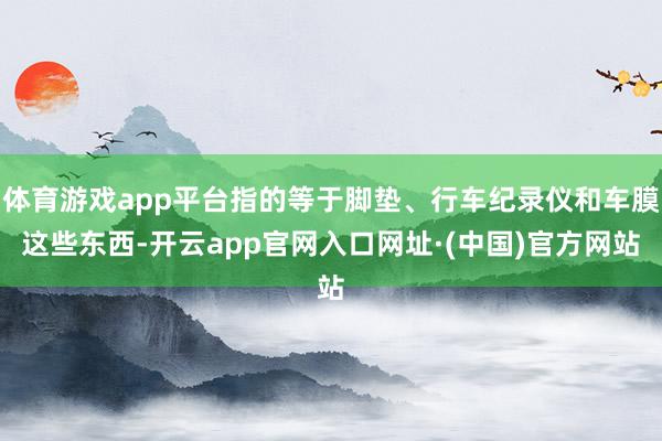 体育游戏app平台指的等于脚垫、行车纪录仪和车膜这些东西-开云app官网入口网址·(中国)官方网站