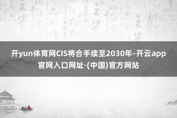 开yun体育网CIS将合手续至2030年-开云app官网入口网址·(中国)官方网站