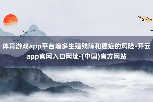 体育游戏app平台增多生殖残障和癌症的风险-开云app官网入口网址·(中国)官方网站