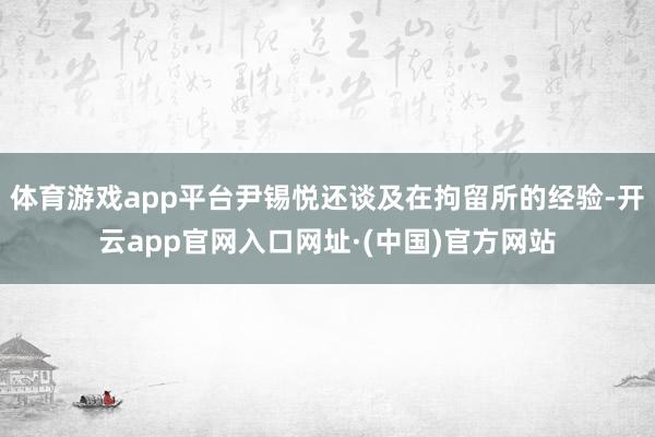 体育游戏app平台尹锡悦还谈及在拘留所的经验-开云app官网入口网址·(中国)官方网站