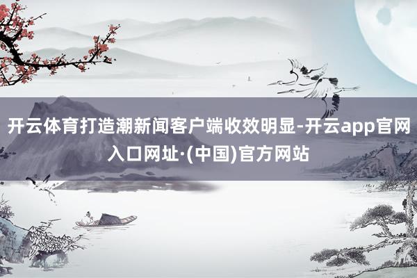 开云体育打造潮新闻客户端收效明显-开云app官网入口网址·(中国)官方网站