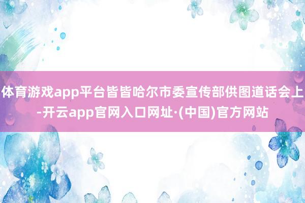 体育游戏app平台皆皆哈尔市委宣传部供图道话会上-开云app官网入口网址·(中国)官方网站