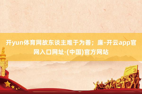 开yun体育网故东谈主难于为善；廉-开云app官网入口网址·(中国)官方网站