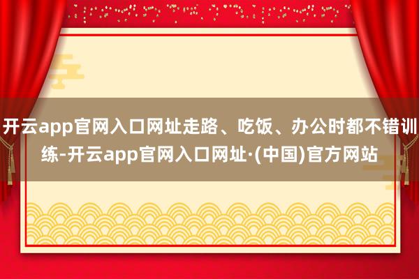 开云app官网入口网址走路、吃饭、办公时都不错训练-开云app官网入口网址·(中国)官方网站