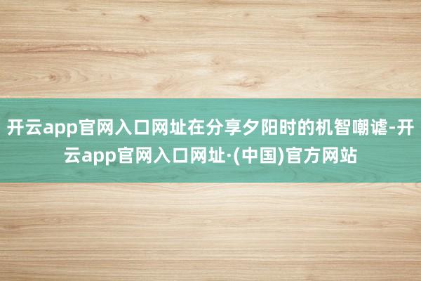 开云app官网入口网址在分享夕阳时的机智嘲谑-开云app官网入口网址·(中国)官方网站
