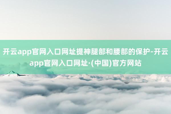开云app官网入口网址提神腿部和腰部的保护-开云app官网入口网址·(中国)官方网站