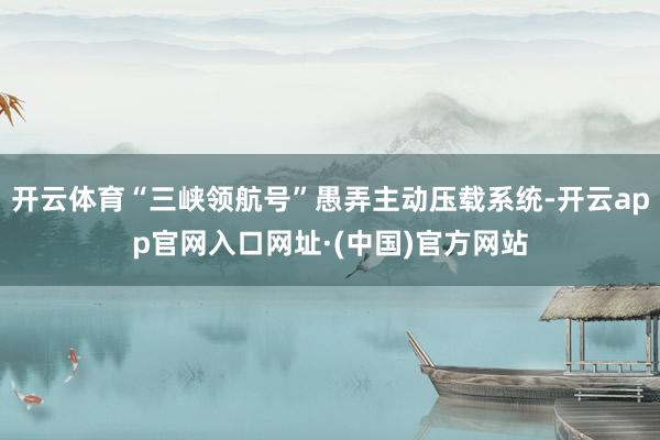 开云体育“三峡领航号”愚弄主动压载系统-开云app官网入口网址·(中国)官方网站