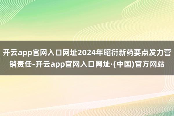 开云app官网入口网址2024年昭衍新药要点发力营销责任-开云app官网入口网址·(中国)官方网站
