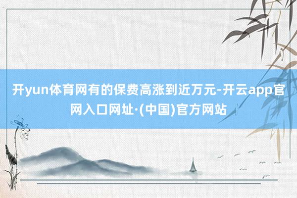 开yun体育网有的保费高涨到近万元-开云app官网入口网址·(中国)官方网站
