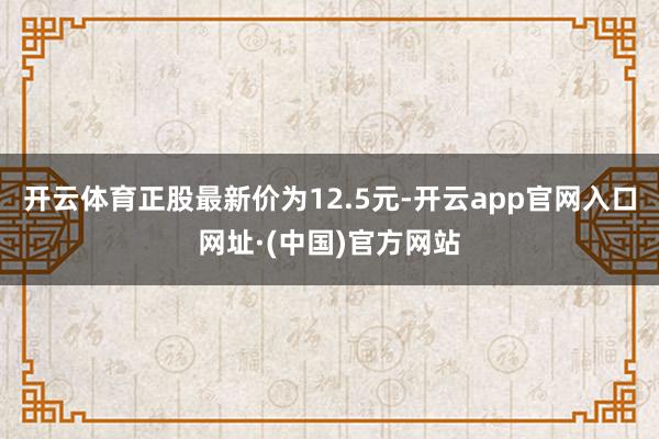 开云体育正股最新价为12.5元-开云app官网入口网址·(中国)官方网站