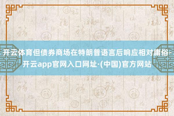 开云体育但债券商场在特朗普语言后响应相对庸俗-开云app官网入口网址·(中国)官方网站