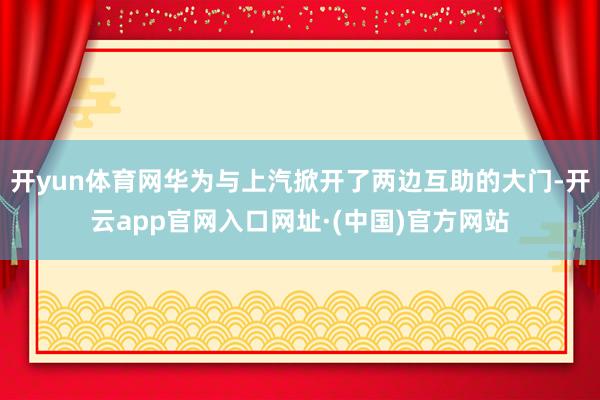 开yun体育网华为与上汽掀开了两边互助的大门-开云app官网入口网址·(中国)官方网站