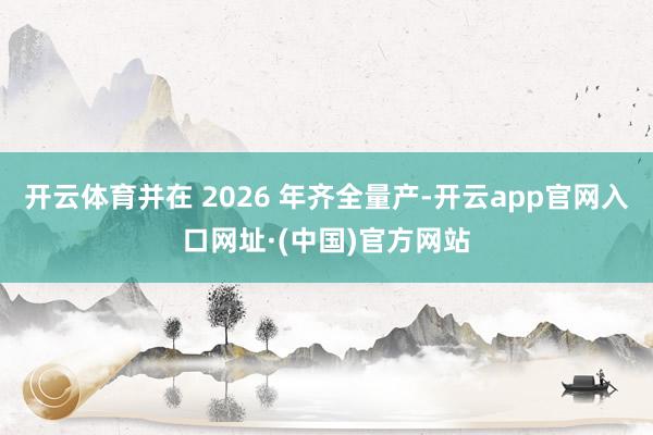 开云体育并在 2026 年齐全量产-开云app官网入口网址·(中国)官方网站
