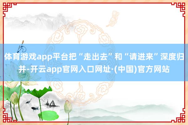 体育游戏app平台把“走出去”和“请进来”深度归并-开云app官网入口网址·(中国)官方网站
