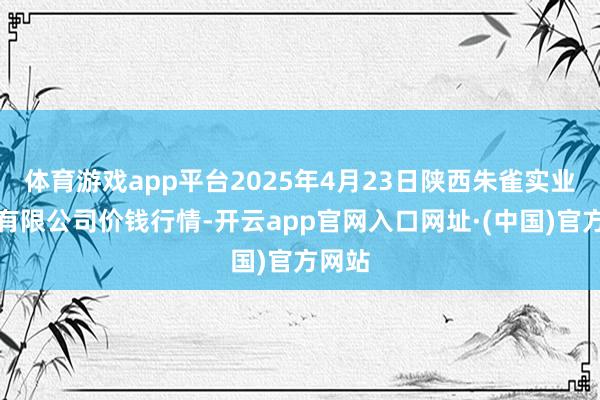 体育游戏app平台2025年4月23日陕西朱雀实业集团有限公司价钱行情-开云app官网入口网址·(中国)官方网站