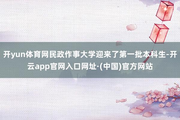 开yun体育网民政作事大学迎来了第一批本科生-开云app官网入口网址·(中国)官方网站