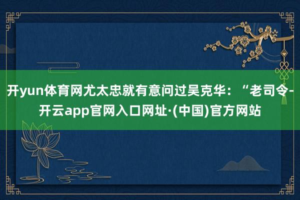 开yun体育网尤太忠就有意问过吴克华：“老司令-开云app官网入口网址·(中国)官方网站
