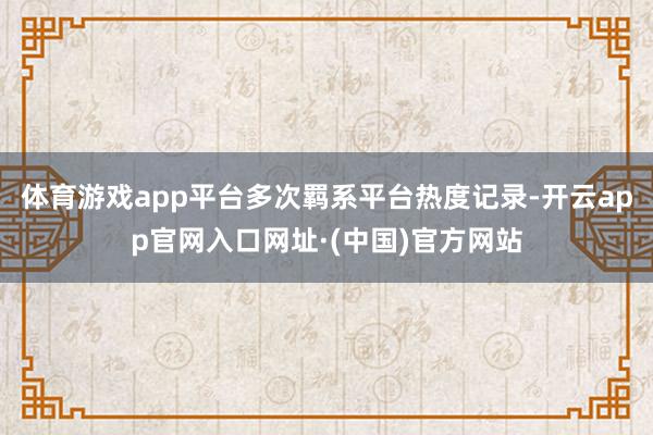 体育游戏app平台多次羁系平台热度记录-开云app官网入口网址·(中国)官方网站