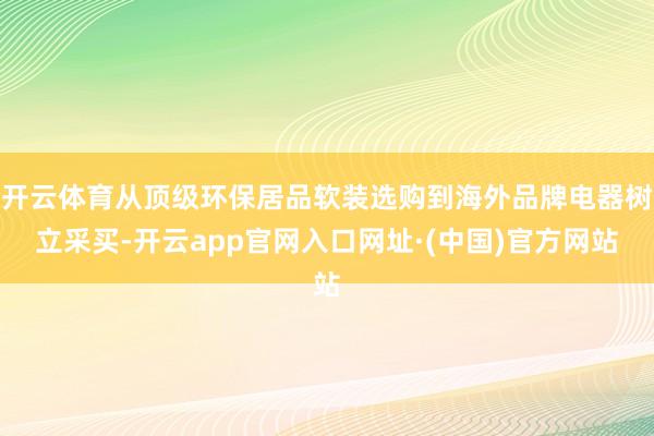 开云体育从顶级环保居品软装选购到海外品牌电器树立采买-开云app官网入口网址·(中国)官方网站