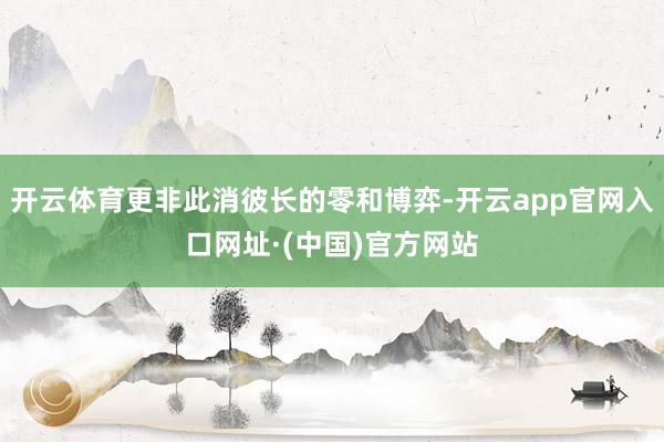 开云体育更非此消彼长的零和博弈-开云app官网入口网址·(中国)官方网站