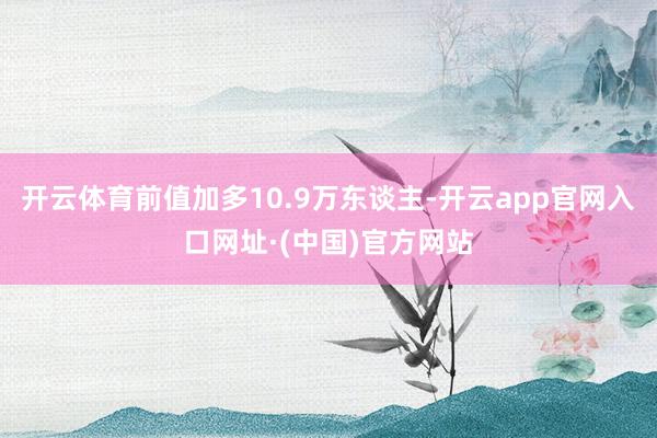 开云体育前值加多10.9万东谈主-开云app官网入口网址·(中国)官方网站
