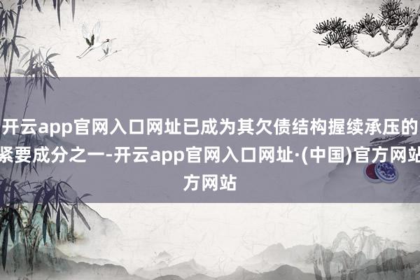 开云app官网入口网址已成为其欠债结构握续承压的紧要成分之一-开云app官网入口网址·(中国)官方网站