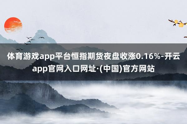 体育游戏app平台恒指期货夜盘收涨0.16%-开云app官网入口网址·(中国)官方网站