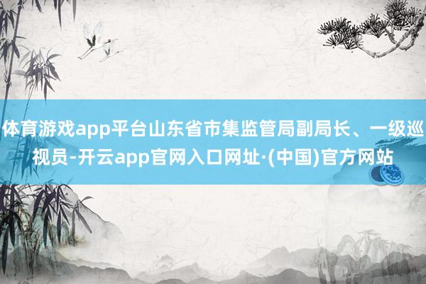 体育游戏app平台山东省市集监管局副局长、一级巡视员-开云app官网入口网址·(中国)官方网站