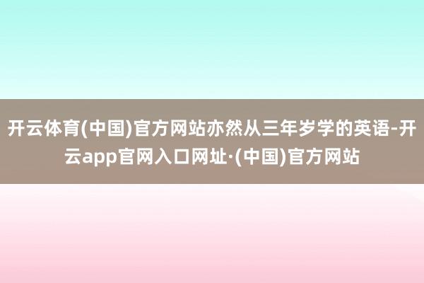开云体育(中国)官方网站亦然从三年岁学的英语-开云app官网入口网址·(中国)官方网站