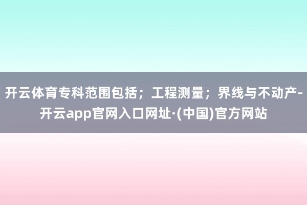开云体育专科范围包括；工程测量；界线与不动产-开云app官网入口网址·(中国)官方网站