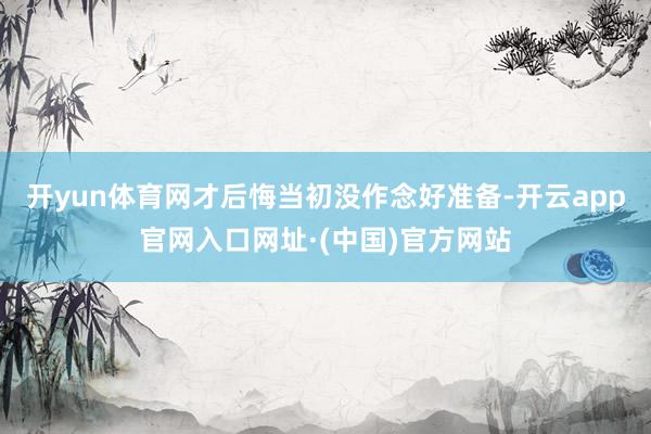 开yun体育网才后悔当初没作念好准备-开云app官网入口网址·(中国)官方网站