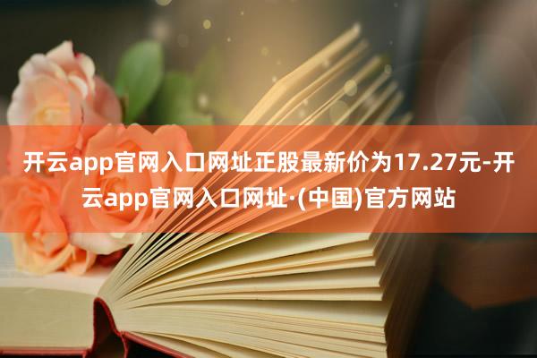 开云app官网入口网址正股最新价为17.27元-开云app官网入口网址·(中国)官方网站