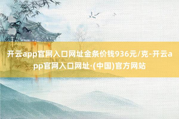 开云app官网入口网址金条价钱936元/克-开云app官网入口网址·(中国)官方网站