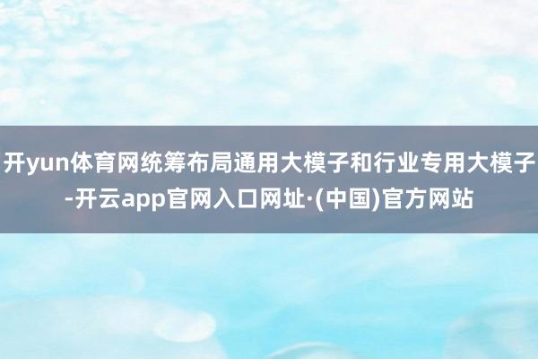 开yun体育网统筹布局通用大模子和行业专用大模子-开云app官网入口网址·(中国)官方网站